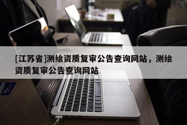 [江蘇省]測繪資質(zhì)復(fù)審公告查詢網(wǎng)站，測繪資質(zhì)復(fù)審公告查詢網(wǎng)站