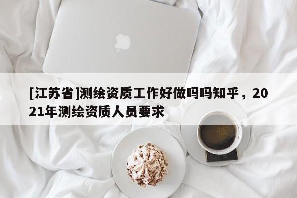 [江蘇省]測繪資質(zhì)工作好做嗎嗎知乎，2021年測繪資質(zhì)人員要求