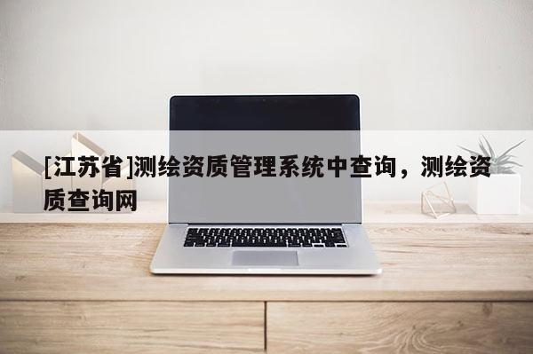 [江蘇省]測繪資質(zhì)管理系統(tǒng)中查詢，測繪資質(zhì)查詢網(wǎng)