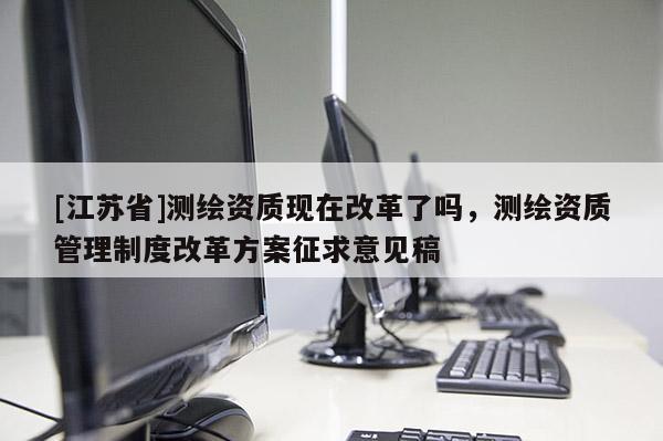 [江蘇省]測繪資質(zhì)現(xiàn)在改革了嗎，測繪資質(zhì)管理制度改革方案征求意見稿