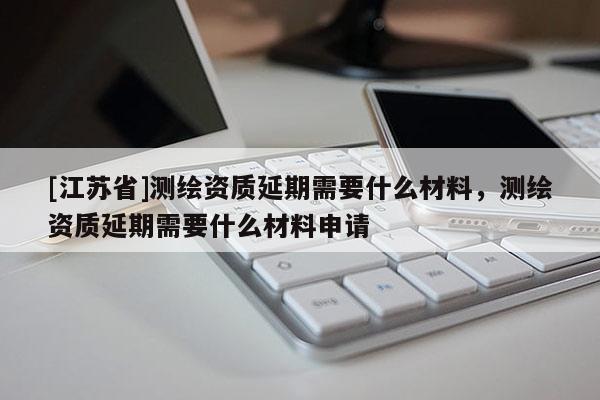 [江蘇省]測(cè)繪資質(zhì)延期需要什么材料，測(cè)繪資質(zhì)延期需要什么材料申請(qǐng)
