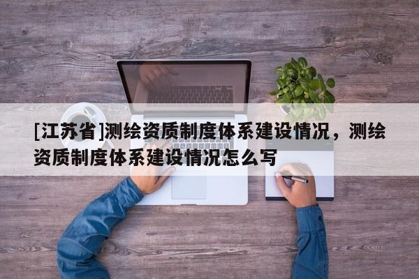 [江蘇省]測繪資質(zhì)制度體系建設(shè)情況，測繪資質(zhì)制度體系建設(shè)情況怎么寫