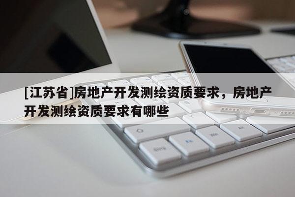 [江蘇省]房地產(chǎn)開發(fā)測繪資質(zhì)要求，房地產(chǎn)開發(fā)測繪資質(zhì)要求有哪些