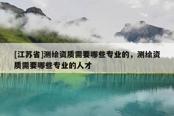 [江蘇省]測(cè)繪資質(zhì)需要哪些專業(yè)的，測(cè)繪資質(zhì)需要哪些專業(yè)的人才
