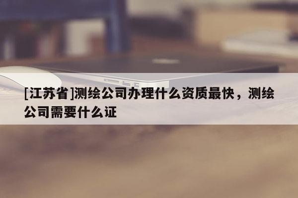 [江蘇省]測(cè)繪公司辦理什么資質(zhì)最快，測(cè)繪公司需要什么證
