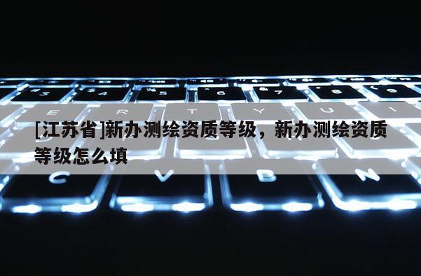 [江蘇省]新辦測繪資質(zhì)等級，新辦測繪資質(zhì)等級怎么填