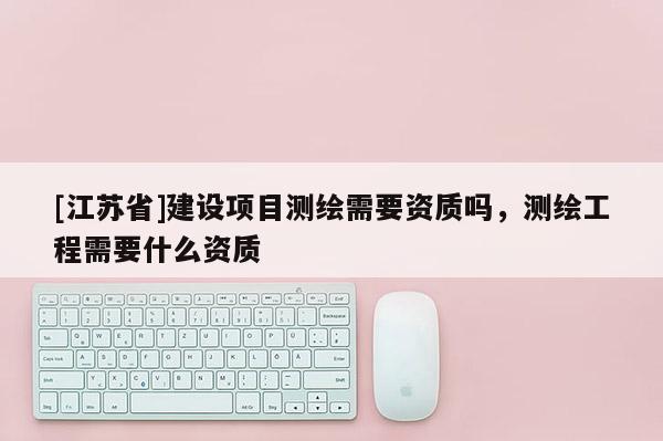 [江蘇省]建設(shè)項(xiàng)目測(cè)繪需要資質(zhì)嗎，測(cè)繪工程需要什么資質(zhì)