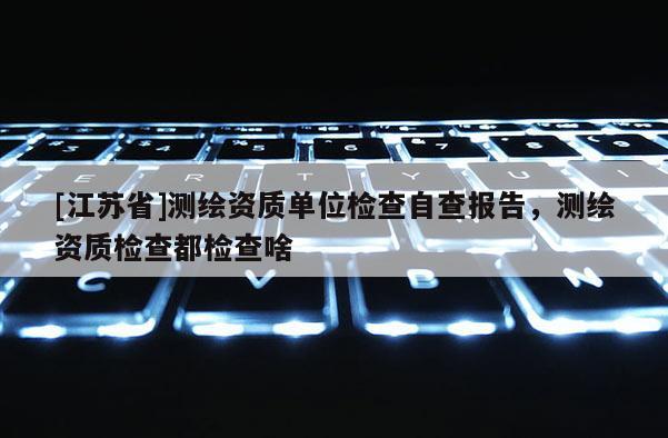 [江蘇省]測(cè)繪資質(zhì)單位檢查自查報(bào)告，測(cè)繪資質(zhì)檢查都檢查啥