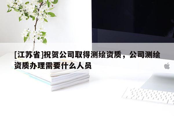 [江蘇省]祝賀公司取得測繪資質(zhì)，公司測繪資質(zhì)辦理需要什么人員