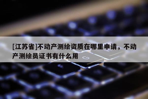 [江蘇省]不動產(chǎn)測繪資質(zhì)在哪里申請，不動產(chǎn)測繪員證書有什么用