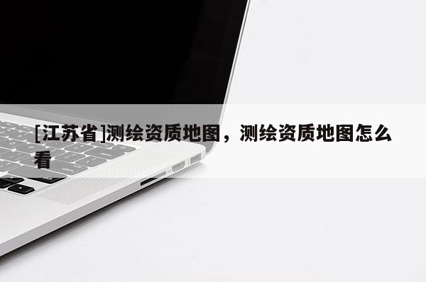 [江蘇省]測繪資質(zhì)地圖，測繪資質(zhì)地圖怎么看