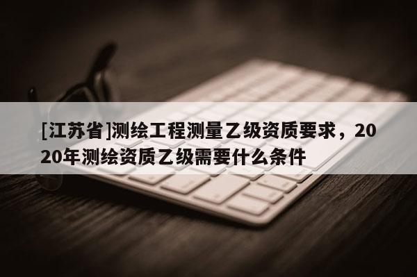 [江蘇省]測(cè)繪工程測(cè)量乙級(jí)資質(zhì)要求，2020年測(cè)繪資質(zhì)乙級(jí)需要什么條件