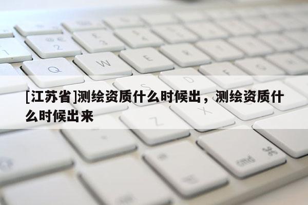 [江蘇省]測(cè)繪資質(zhì)什么時(shí)候出，測(cè)繪資質(zhì)什么時(shí)候出來