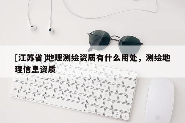 [江蘇省]地理測繪資質(zhì)有什么用處，測繪地理信息資質(zhì)