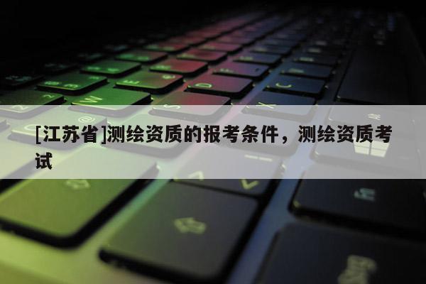 [江蘇省]測繪資質(zhì)的報考條件，測繪資質(zhì)考試