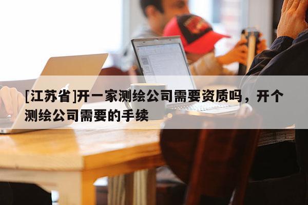 [江蘇省]開一家測(cè)繪公司需要資質(zhì)嗎，開個(gè)測(cè)繪公司需要的手續(xù)
