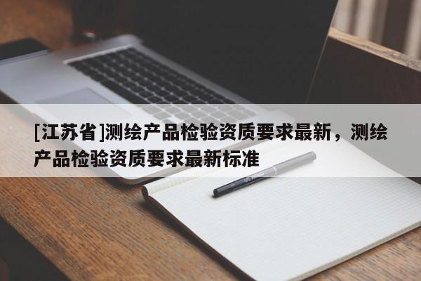 [江蘇省]測(cè)繪產(chǎn)品檢驗(yàn)資質(zhì)要求最新，測(cè)繪產(chǎn)品檢驗(yàn)資質(zhì)要求最新標(biāo)準(zhǔn)