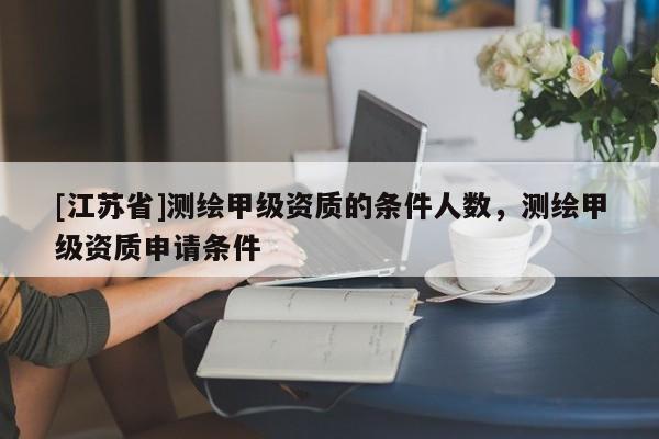 [江蘇省]測繪甲級資質(zhì)的條件人數(shù)，測繪甲級資質(zhì)申請條件