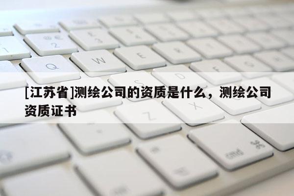[江蘇省]測繪公司的資質(zhì)是什么，測繪公司資質(zhì)證書
