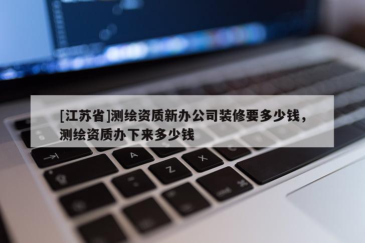 [江蘇省]測繪資質(zhì)新辦公司裝修要多少錢，測繪資質(zhì)辦下來多少錢