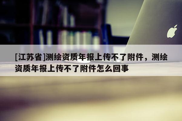 [江蘇省]測繪資質(zhì)年報(bào)上傳不了附件，測繪資質(zhì)年報(bào)上傳不了附件怎么回事