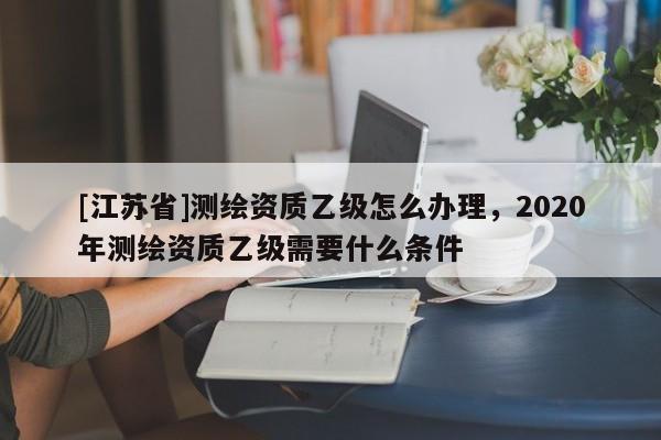 [江蘇省]測繪資質(zhì)乙級怎么辦理，2020年測繪資質(zhì)乙級需要什么條件