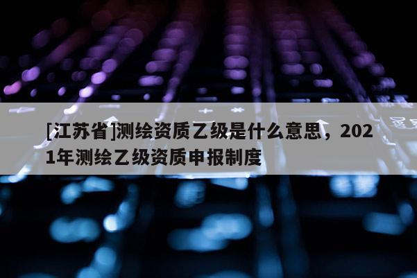 [江蘇省]測(cè)繪資質(zhì)乙級(jí)是什么意思，2021年測(cè)繪乙級(jí)資質(zhì)申報(bào)制度
