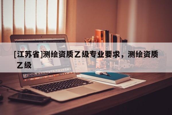 [江蘇省]測繪資質(zhì)乙級專業(yè)要求，測繪資質(zhì) 乙級