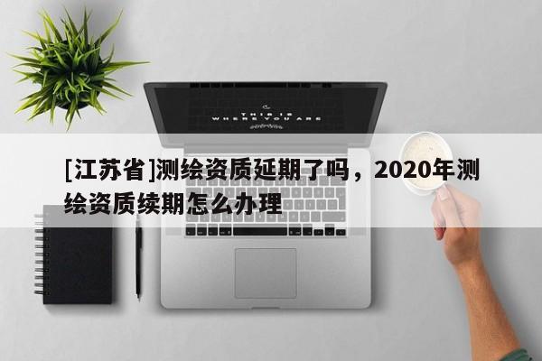 [江蘇省]測(cè)繪資質(zhì)延期了嗎，2020年測(cè)繪資質(zhì)續(xù)期怎么辦理
