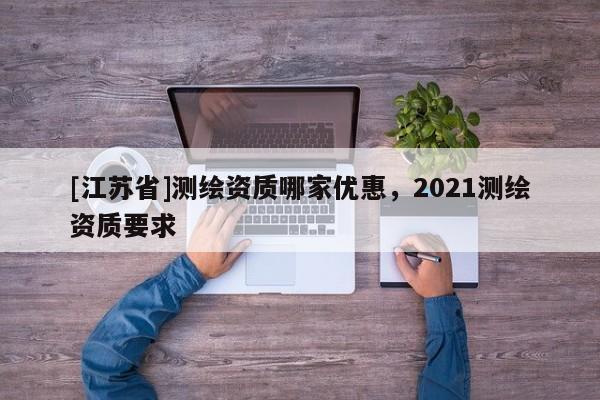 [江蘇省]測(cè)繪資質(zhì)哪家優(yōu)惠，2021測(cè)繪資質(zhì)要求