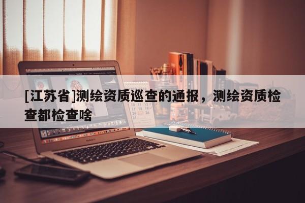 [江蘇省]測(cè)繪資質(zhì)巡查的通報(bào)，測(cè)繪資質(zhì)檢查都檢查啥