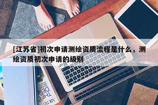 [江蘇省]初次申請測繪資質(zhì)流程是什么，測繪資質(zhì)初次申請的級別