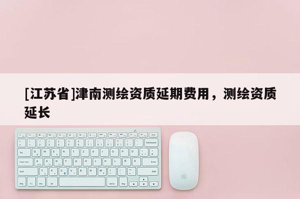 [江蘇省]津南測繪資質(zhì)延期費(fèi)用，測繪資質(zhì)延長