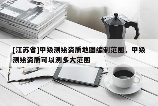 [江蘇省]甲級測繪資質(zhì)地圖編制范圍，甲級測繪資質(zhì)可以測多大范圍