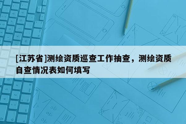 [江蘇省]測(cè)繪資質(zhì)巡查工作抽查，測(cè)繪資質(zhì)自查情況表如何填寫