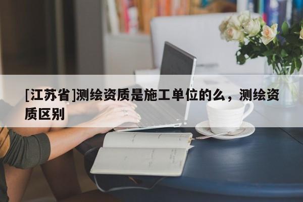 [江蘇省]測繪資質(zhì)是施工單位的么，測繪資質(zhì)區(qū)別