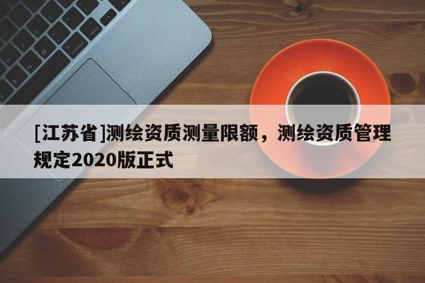 [江蘇省]測(cè)繪資質(zhì)測(cè)量限額，測(cè)繪資質(zhì)管理規(guī)定2020版正式