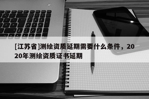 [江蘇省]測(cè)繪資質(zhì)延期需要什么條件，2020年測(cè)繪資質(zhì)證書(shū)延期