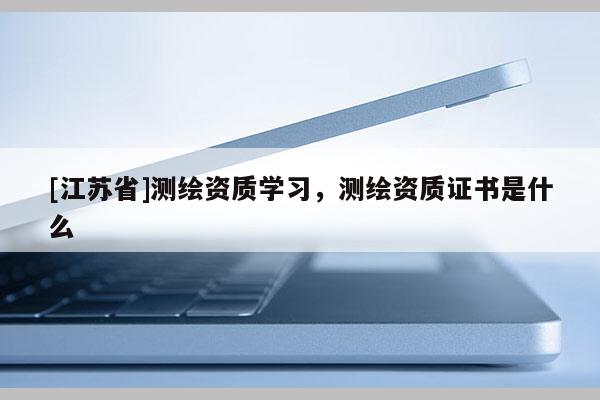 [江蘇省]測(cè)繪資質(zhì)學(xué)習(xí)，測(cè)繪資質(zhì)證書是什么