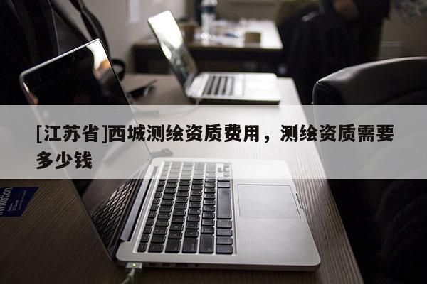 [江蘇省]西城測繪資質(zhì)費用，測繪資質(zhì)需要多少錢
