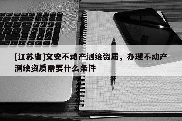 [江蘇省]文安不動產(chǎn)測繪資質(zhì)，辦理不動產(chǎn)測繪資質(zhì)需要什么條件