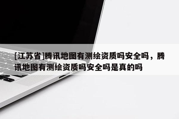 [江蘇省]騰訊地圖有測繪資質嗎安全嗎，騰訊地圖有測繪資質嗎安全嗎是真的嗎