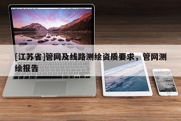 [江蘇省]管網(wǎng)及線路測(cè)繪資質(zhì)要求，管網(wǎng)測(cè)繪報(bào)告