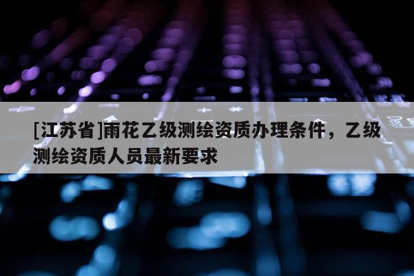 [江蘇省]雨花乙級(jí)測(cè)繪資質(zhì)辦理?xiàng)l件，乙級(jí)測(cè)繪資質(zhì)人員最新要求