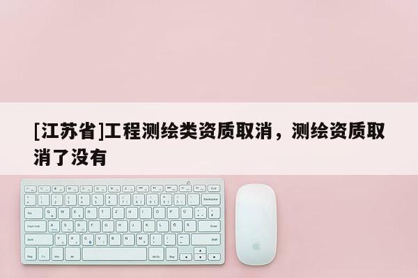 [江蘇省]工程測繪類資質(zhì)取消，測繪資質(zhì)取消了沒有