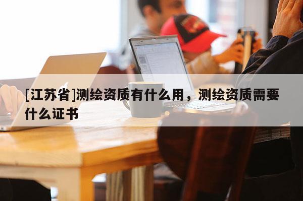 [江蘇省]測(cè)繪資質(zhì)有什么用，測(cè)繪資質(zhì)需要什么證書