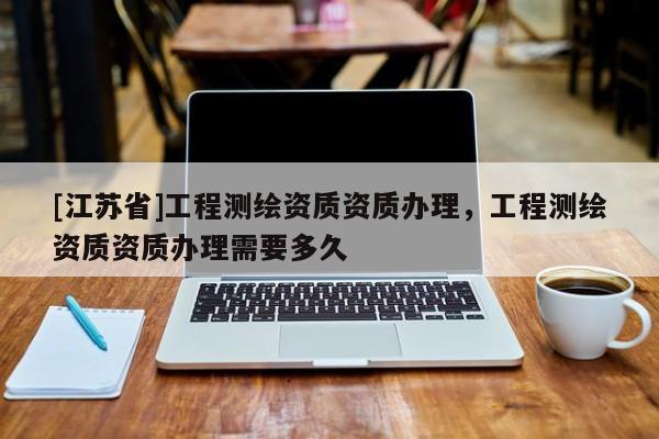 [江蘇省]工程測(cè)繪資質(zhì)資質(zhì)辦理，工程測(cè)繪資質(zhì)資質(zhì)辦理需要多久