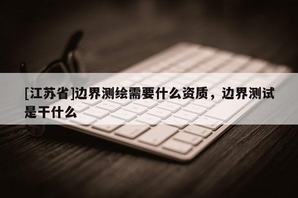 [江蘇省]邊界測繪需要什么資質(zhì)，邊界測試是干什么