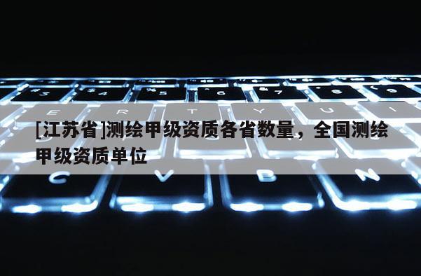 [江蘇省]測(cè)繪甲級(jí)資質(zhì)各省數(shù)量，全國測(cè)繪甲級(jí)資質(zhì)單位