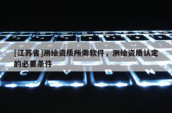 [江蘇省]測繪資質(zhì)所需軟件，測繪資質(zhì)認(rèn)定的必要條件
